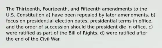 The Thirteenth, Fourteenth, and Fifteenth amendments to the U.S. Constitution a) have been repealed by later amendments. b) focus on presidential election dates, presidential terms in office, and the order of succession should the president die in office. c) were ratified as part of the Bill of Rights. d) were ratified after the end of the Civil War.