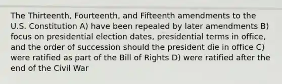 The Thirteenth, Fourteenth, and Fifteenth amendments to the U.S. Constitution A) have been repealed by later amendments B) focus on presidential election dates, presidential terms in office, and the order of succession should the president die in office C) were ratified as part of the Bill of Rights D) were ratified after the end of the Civil War