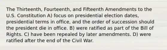 The Thirteenth, Fourteenth, and Fifteenth Amendments to the U.S. Constitution A) focus on presidential election dates, presidential terms in office, and the order of succession should the president die in office. B) were ratified as part of the Bill of Rights. C) have been repealed by later amendments. D) were ratified after the end of the Civil War.