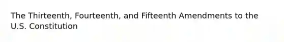 The Thirteenth, Fourteenth, and Fifteenth Amendments to the U.S. Constitution