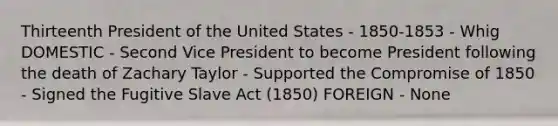 Thirteenth President of the United States - 1850-1853 - Whig DOMESTIC - Second Vice President to become President following the death of Zachary Taylor - Supported the Compromise of 1850 - Signed the Fugitive Slave Act (1850) FOREIGN - None