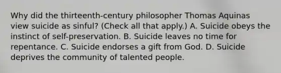 Why did the thirteenth-century philosopher Thomas Aquinas view suicide as sinful? (Check all that apply.) A. Suicide obeys the instinct of self-preservation. B. Suicide leaves no time for repentance. C. Suicide endorses a gift from God. D. Suicide deprives the community of talented people.