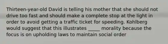 Thirteen-year-old David is telling his mother that she should not drive too fast and should make a complete stop at the light in order to avoid getting a traffic ticket for speeding. Kohlberg would suggest that this illustrates _____ morality because the focus is on upholding laws to maintain social order