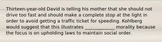 Thirteen-year-old David is telling his mother that she should not drive too fast and should make a complete stop at the light in order to avoid getting a traffic ticket for speeding. Kohlberg would suggest that this illustrates _____________ morality because the focus is on upholding laws to maintain social order.