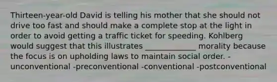 Thirteen-year-old David is telling his mother that she should not drive too fast and should make a complete stop at the light in order to avoid getting a traffic ticket for speeding. Kohlberg would suggest that this illustrates _____________ morality because the focus is on upholding laws to maintain social order. -unconventional -preconventional -conventional -postconventional