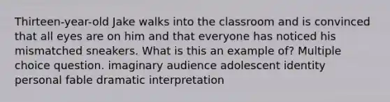 Thirteen-year-old Jake walks into the classroom and is convinced that all eyes are on him and that everyone has noticed his mismatched sneakers. What is this an example of? Multiple choice question. imaginary audience adolescent identity personal fable dramatic interpretation