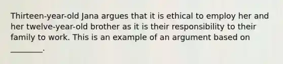 Thirteen-year-old Jana argues that it is ethical to employ her and her twelve-year-old brother as it is their responsibility to their family to work. This is an example of an argument based on ________.