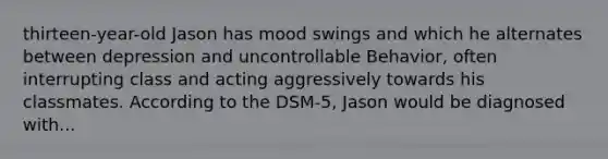 thirteen-year-old Jason has mood swings and which he alternates between depression and uncontrollable Behavior, often interrupting class and acting aggressively towards his classmates. According to the DSM-5, Jason would be diagnosed with...