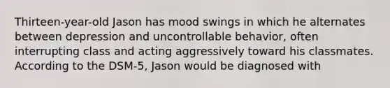 Thirteen-year-old Jason has mood swings in which he alternates between depression and uncontrollable behavior, often interrupting class and acting aggressively toward his classmates. According to the DSM-5, Jason would be diagnosed with