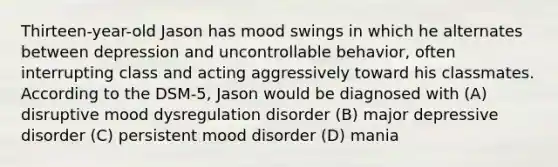 Thirteen-year-old Jason has mood swings in which he alternates between depression and uncontrollable behavior, often interrupting class and acting aggressively toward his classmates. According to the DSM-5, Jason would be diagnosed with (A) disruptive mood dysregulation disorder (B) major depressive disorder (C) persistent mood disorder (D) mania