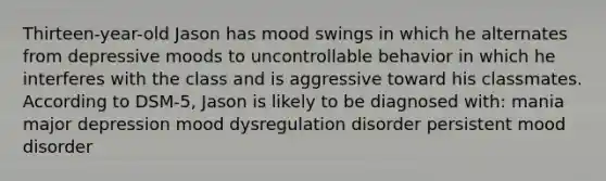 Thirteen-year-old Jason has mood swings in which he alternates from depressive moods to uncontrollable behavior in which he interferes with the class and is aggressive toward his classmates. According to DSM-5, Jason is likely to be diagnosed with: mania major depression mood dysregulation disorder persistent mood disorder