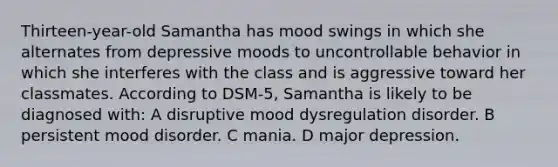 Thirteen-year-old Samantha has mood swings in which she alternates from depressive moods to uncontrollable behavior in which she interferes with the class and is aggressive toward her classmates. According to DSM-5, Samantha is likely to be diagnosed with: A disruptive mood dysregulation disorder. B persistent mood disorder. C mania. D major depression.