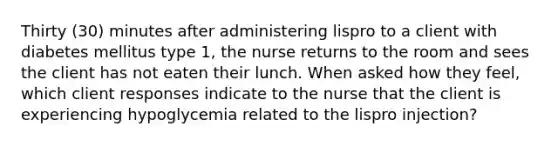 Thirty (30) minutes after administering lispro to a client with diabetes mellitus type 1, the nurse returns to the room and sees the client has not eaten their lunch. When asked how they feel, which client responses indicate to the nurse that the client is experiencing hypoglycemia related to the lispro injection?