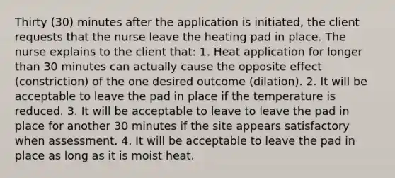 Thirty (30) minutes after the application is initiated, the client requests that the nurse leave the heating pad in place. The nurse explains to the client that: 1. Heat application for longer than 30 minutes can actually cause the opposite effect (constriction) of the one desired outcome (dilation). 2. It will be acceptable to leave the pad in place if the temperature is reduced. 3. It will be acceptable to leave to leave the pad in place for another 30 minutes if the site appears satisfactory when assessment. 4. It will be acceptable to leave the pad in place as long as it is moist heat.