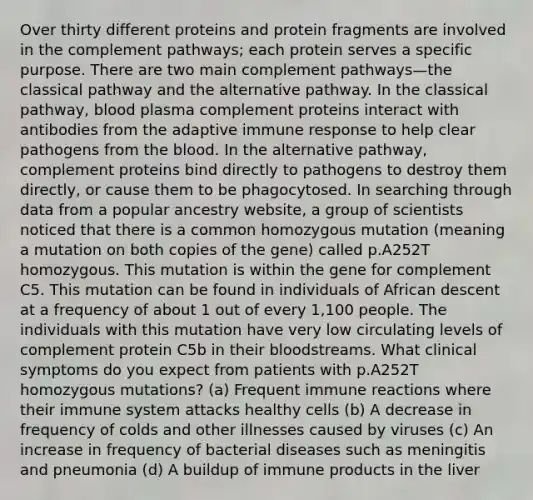 Over thirty different proteins and protein fragments are involved in the complement pathways; each protein serves a specific purpose. There are two main complement pathways—the classical pathway and the alternative pathway. In the classical pathway, blood plasma complement proteins interact with antibodies from the adaptive immune response to help clear pathogens from the blood. In the alternative pathway, complement proteins bind directly to pathogens to destroy them directly, or cause them to be phagocytosed. In searching through data from a popular ancestry website, a group of scientists noticed that there is a common homozygous mutation (meaning a mutation on both copies of the gene) called p.A252T homozygous. This mutation is within the gene for complement C5. This mutation can be found in individuals of African descent at a frequency of about 1 out of every 1,100 people. The individuals with this mutation have very low circulating levels of complement protein C5b in their bloodstreams. What clinical symptoms do you expect from patients with p.A252T homozygous mutations? (a) Frequent immune reactions where their immune system attacks healthy cells (b) A decrease in frequency of colds and other illnesses caused by viruses (c) An increase in frequency of bacterial diseases such as meningitis and pneumonia (d) A buildup of immune products in the liver