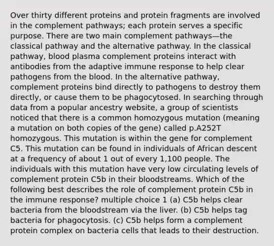 Over thirty different proteins and protein fragments are involved in the complement pathways; each protein serves a specific purpose. There are two main complement pathways—the classical pathway and the alternative pathway. In the classical pathway, blood plasma complement proteins interact with antibodies from the adaptive immune response to help clear pathogens from the blood. In the alternative pathway, complement proteins bind directly to pathogens to destroy them directly, or cause them to be phagocytosed. In searching through data from a popular ancestry website, a group of scientists noticed that there is a common homozygous mutation (meaning a mutation on both copies of the gene) called p.A252T homozygous. This mutation is within the gene for complement C5. This mutation can be found in individuals of African descent at a frequency of about 1 out of every 1,100 people. The individuals with this mutation have very low circulating levels of complement protein C5b in their bloodstreams. Which of the following best describes the role of complement protein C5b in the immune response? multiple choice 1 (a) C5b helps clear bacteria from the bloodstream via the liver. (b) C5b helps tag bacteria for phagocytosis. (c) C5b helps form a complement protein complex on bacteria cells that leads to their destruction.