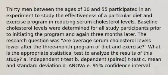 Thirty men between the ages of 30 and 55 participated in an experiment to study the effectiveness of a particular diet and exercise program in reducing serum cholesterol levels. Baseline cholesterol levels were determined for all study participants prior to initiating the program and again three months later. The research question was "Are average serum cholesterol levels lower after the three-month program of diet and exercise?" What is the appropriate statistical test to analyze the results of this study? a. independent t-test b. dependent (paired) t-test c. mean and standard deviation d. ANOVA e. 95% confidence interval