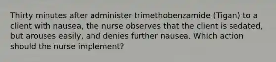 Thirty minutes after administer trimethobenzamide (Tigan) to a client with nausea, the nurse observes that the client is sedated, but arouses easily, and denies further nausea. Which action should the nurse implement?