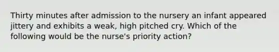 Thirty minutes after admission to the nursery an infant appeared jittery and exhibits a weak, high pitched cry. Which of the following would be the nurse's priority action?