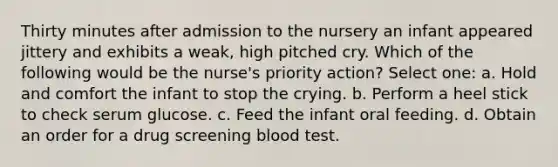 Thirty minutes after admission to the nursery an infant appeared jittery and exhibits a weak, high pitched cry. Which of the following would be the nurse's priority action? Select one: a. Hold and comfort the infant to stop the crying. b. Perform a heel stick to check serum glucose. c. Feed the infant oral feeding. d. Obtain an order for a drug screening blood test.