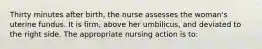 Thirty minutes after birth, the nurse assesses the woman's uterine fundus. It is firm, above her umbilicus, and deviated to the right side. The appropriate nursing action is to: