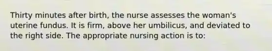 Thirty minutes after birth, the nurse assesses the woman's uterine fundus. It is firm, above her umbilicus, and deviated to the right side. The appropriate nursing action is to: