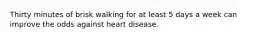 Thirty minutes of brisk walking for at least 5 days a week can improve the odds against heart disease.