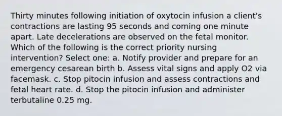 Thirty minutes following initiation of oxytocin infusion a client's contractions are lasting 95 seconds and coming one minute apart. Late decelerations are observed on the fetal monitor. Which of the following is the correct priority nursing intervention? Select one: a. Notify provider and prepare for an emergency cesarean birth b. Assess vital signs and apply O2 via facemask. c. Stop pitocin infusion and assess contractions and fetal heart rate. d. Stop the pitocin infusion and administer terbutaline 0.25 mg.