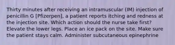 Thirty minutes after receiving an intramuscular (IM) injection of penicillin G [Pfizerpen], a patient reports itching and redness at the injection site. Which action should the nurse take first? Elevate the lower legs. Place an ice pack on the site. Make sure the patient stays calm. Administer subcutaneous epinephrine