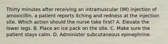 Thirty minutes after receiving an intramuscular (IM) injection of amoxicillin, a patient reports itching and redness at the injection site. Which action should the nurse take first? A. Elevate the lower legs. B. Place an ice pack on the site. C. Make sure the patient stays calm. D. Administer subcutaneous epinephrine.