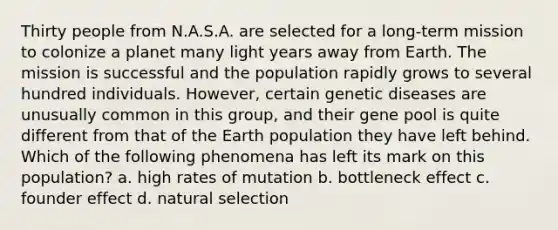 Thirty people from N.A.S.A. are selected for a long-term mission to colonize a planet many light years away from Earth. The mission is successful and the population rapidly grows to several hundred individuals. However, certain genetic diseases are unusually common in this group, and their gene pool is quite different from that of the Earth population they have left behind. Which of the following phenomena has left its mark on this population? a. high rates of mutation b. bottleneck effect c. founder effect d. <a href='https://www.questionai.com/knowledge/kAcbTwWr3l-natural-selection' class='anchor-knowledge'>natural selection</a>