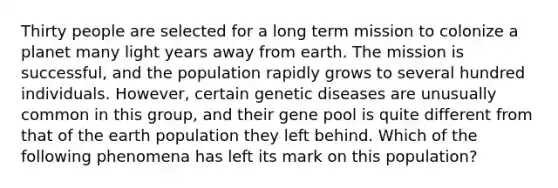 Thirty people are selected for a long term mission to colonize a planet many light years away from earth. The mission is successful, and the population rapidly grows to several hundred individuals. However, certain genetic diseases are unusually common in this group, and their gene pool is quite different from that of the earth population they left behind. Which of the following phenomena has left its mark on this population?