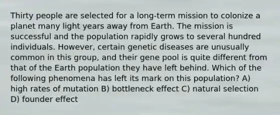 Thirty people are selected for a long-term mission to colonize a planet many light years away from Earth. The mission is successful and the population rapidly grows to several hundred individuals. However, certain genetic diseases are unusually common in this group, and their gene pool is quite different from that of the Earth population they have left behind. Which of the following phenomena has left its mark on this population? A) high rates of mutation B) bottleneck effect C) natural selection D) founder effect