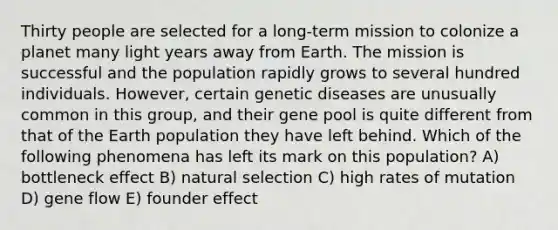 Thirty people are selected for a long-term mission to colonize a planet many light years away from Earth. The mission is successful and the population rapidly grows to several hundred individuals. However, certain genetic diseases are unusually common in this group, and their gene pool is quite different from that of the Earth population they have left behind. Which of the following phenomena has left its mark on this population? A) bottleneck effect B) natural selection C) high rates of mutation D) gene flow E) founder effect