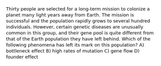 Thirty people are selected for a long-term mission to colonize a planet many light years away from Earth. The mission is successful and the population rapidly grows to several hundred individuals. However, certain genetic diseases are unusually common in this group, and their gene pool is quite different from that of the Earth population they have left behind. Which of the following phenomena has left its mark on this population? A) bottleneck effect B) high rates of mutation C) gene flow D) founder effect