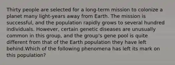 Thirty people are selected for a long-term mission to colonize a planet many light-years away from Earth. The mission is successful, and the population rapidly grows to several hundred individuals. However, certain genetic diseases are unusually common in this group, and the group's gene pool is quite different from that of the Earth population they have left behind.Which of the following phenomena has left its mark on this population?