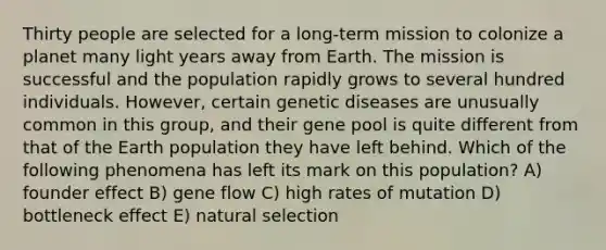 Thirty people are selected for a long-term mission to colonize a planet many light years away from Earth. The mission is successful and the population rapidly grows to several hundred individuals. However, certain genetic diseases are unusually common in this group, and their gene pool is quite different from that of the Earth population they have left behind. Which of the following phenomena has left its mark on this population? A) founder effect B) gene flow C) high rates of mutation D) bottleneck effect E) natural selection