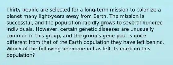 Thirty people are selected for a long-term mission to colonize a planet many light-years away from Earth. The mission is successful, and the population rapidly grows to several hundred individuals. However, certain genetic diseases are unusually common in this group, and the group's gene pool is quite different from that of the Earth population they have left behind. Which of the following phenomena has left its mark on this population?