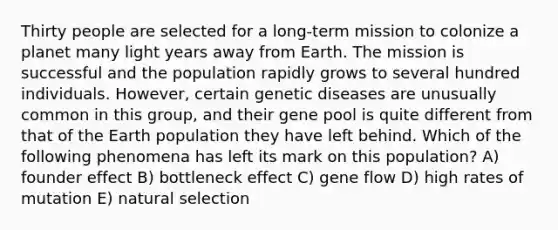 Thirty people are selected for a long-term mission to colonize a planet many light years away from Earth. The mission is successful and the population rapidly grows to several hundred individuals. However, certain genetic diseases are unusually common in this group, and their gene pool is quite different from that of the Earth population they have left behind. Which of the following phenomena has left its mark on this population? A) founder effect B) bottleneck effect C) gene flow D) high rates of mutation E) natural selection