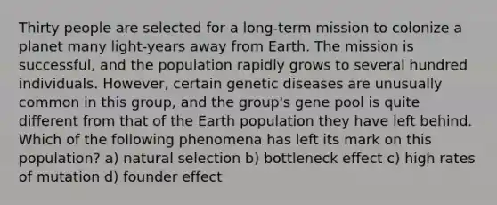 Thirty people are selected for a long-term mission to colonize a planet many light-years away from Earth. The mission is successful, and the population rapidly grows to several hundred individuals. However, certain genetic diseases are unusually common in this group, and the group's gene pool is quite different from that of the Earth population they have left behind. Which of the following phenomena has left its mark on this population? a) natural selection b) bottleneck effect c) high rates of mutation d) founder effect