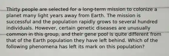 Thirty people are selected for a long-term mission to colonize a planet many light years away from Earth. The mission is successful and the population rapidly grows to several hundred individuals. However, certain genetic diseases are unusually common in this group, and their gene pool is quite different from that of the Earth population they have left behind. Which of the following phenomena has left its mark on this population?