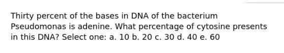 Thirty percent of the bases in DNA of the bacterium Pseudomonas is adenine. What percentage of cytosine presents in this DNA? Select one: a. 10 b. 20 c. 30 d. 40 e. 60