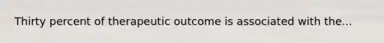 Thirty percent of therapeutic outcome is associated with the...