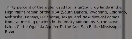 Thirty percent of the water used for irrigating crop lands in the High Plains region of the USA (South Dakota, Wyoming, Colorado, Nebraska, Kansas, Oklahoma, Texas, and New Mexico) comes from: A. melting glaciers in the Rocky Mountains B. the Great Lakes C. the Ogallala Aquifer D. the Aral Sea E. the Mississippi River