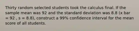 Thirty random selected students took the calculus final. If the sample mean was 92 and the standard deviation was 8.8 (x bar = 92 , s = 8.8), construct a 99% confidence interval for the mean score of all students.