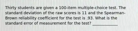 Thirty students are given a 100-item multiple-choice test. The standard deviation of the raw scores is 11 and the Spearman-Brown reliability coefficient for the test is .93. What is the standard error of measurement for the test? _____________