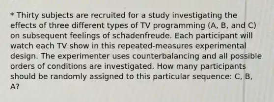 * Thirty subjects are recruited for a study investigating the effects of three different types of TV programming (A, B, and C) on subsequent feelings of schadenfreude. Each participant will watch each TV show in this repeated-measures experimental design. The experimenter uses counterbalancing and all possible orders of conditions are investigated. How many participants should be randomly assigned to this particular sequence: C, B, A?