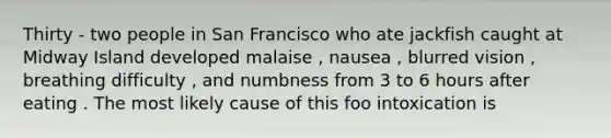 Thirty - two people in San Francisco who ate jackfish caught at Midway Island developed malaise , nausea , blurred vision , breathing difficulty , and numbness from 3 to 6 hours after eating . The most likely cause of this foo intoxication is