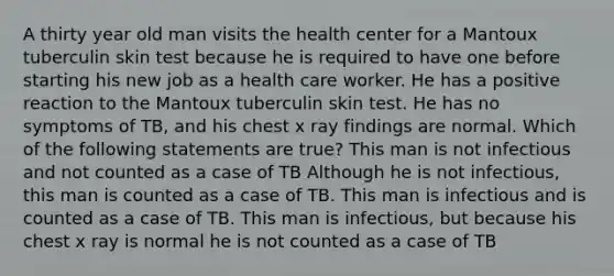 A thirty year old man visits the health center for a Mantoux tuberculin skin test because he is required to have one before starting his new job as a health care worker. He has a positive reaction to the Mantoux tuberculin skin test. He has no symptoms of TB, and his chest x ray findings are normal. Which of the following statements are true? This man is not infectious and not counted as a case of TB Although he is not infectious, this man is counted as a case of TB. This man is infectious and is counted as a case of TB. This man is infectious, but because his chest x ray is normal he is not counted as a case of TB