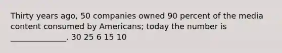 Thirty years ago, 50 companies owned 90 percent of the media content consumed by Americans; today the number is ______________. 30 25 6 15 10